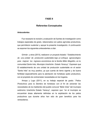 FASE II
Referentes Conceptuales
Antecedentes
Fue necesario la revisión y evaluación de fuentes de investigación como
trabajos especiales de grado, relacionados con patios agrícolas productivos,
que permitieron sustentar y apoyar la presente investigación. A continuación
se exponen los siguientes antecedentes a citar.
Grimán y otros (2013), realizaron un proyecto titulado: “Establecimiento
de una unidad de producción sustentable bajo un enfoque agroecológico
para mejorar los ingresos económicos de la familia Milán Mogollón, en la
comunidad Santa Inés, Municipio Urachiche Estado Yaracuy”. Expresan que
El establecimiento de una unidad de producción sustentable en el sector
“Santa Inés” es muy positivo, ya que cuenta de tierra vigente y de buena
fertilidad especialmente para la plantación de hortalizas (patio productivo),
con el propósito de contrarrestar necesidades en los hogares.
Amaya y Lugo (2011), en su trabajo especial de grado: “Patios
Productivos para la Siembra de hortalizas con el fin de solventar las
necesidades de los habitantes del pueblo comunal “Bella Vista” del municipio
autónomo Urachiche Estado Yaracuy”, exponen que: “en el municipio se
encuentran áreas altamente definidas en la explotación de los patios
productivos que durante años han sido de gran beneficio para los
venezolanos.
 