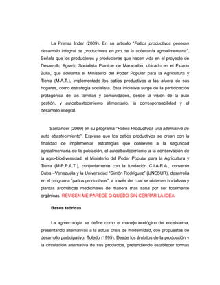 La Prensa Inder (2009). En su articulo “Patios productivos generan
desarrollo integral de productores en pro de la soberanía agroalimentaria”.
Señala que los productores y productoras que hacen vida en el proyecto de
Desarrollo Agrario Socialista Planicie de Maracaibo, ubicado en el Estado
Zulia, que adelanta el Ministerio del Poder Popular para la Agricultura y
Tierra (M.A.T.), implementado los patios productivos a las afuera de sus
hogares, como estrategia socialista. Esta iniciativa surge de la participación
protagónica de las familias y comunidades, desde la visión de la auto
gestión, y autoabastecimiento alimentario, la corresponsabilidad y el
desarrollo integral.
Santander (2009) en su programa “Patios Productivos una alternativa de
auto abastecimiento”. Expresa que los patios productivos se crean con la
finalidad de implementar estrategias que conlleven a la seguridad
agroalimentaria de la población, el autoabastecimiento a la conservación de
la agro-biodiversidad, el Ministerio del Poder Popular para la Agricultura y
Tierra (M.P.P.A.T.), conjuntamente con la fundación C.I.A.R.A., convenio
Cuba –Venezuela y la Universidad “Simón Rodríguez” (UNESUR), desarrolla
en el programa “patios productivos”, a través del cual se obtienen hortalizas y
plantas aromáticas medicinales de manera mas sana por ser totalmente
orgánicas. REVISEN ME PARECE Q QUEDO SIN CERRAR LA IDEA
Bases teóricas
La agroecología se define como el manejo ecológico del ecosistema,
presentando alternativas a la actual crisis de modernidad, con propuestas de
desarrollo participativo. Toledo (1995). Desde los ámbitos de la producción y
la circulación alternativa de sus productos, pretendiendo establecer formas
 