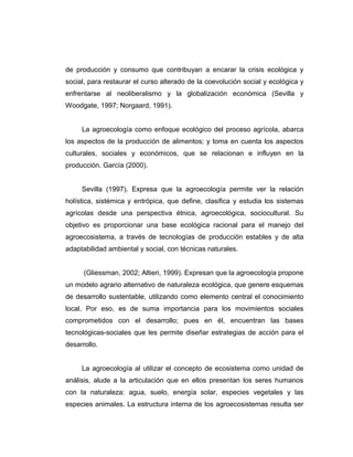 de producción y consumo que contribuyan a encarar la crisis ecológica y
social, para restaurar el curso alterado de la coevolución social y ecológica y
enfrentarse al neoliberalismo y la globalización económica (Sevilla y
Woodgate, 1997; Norgaard, 1991).
La agroecología como enfoque ecológico del proceso agrícola, abarca
los aspectos de la producción de alimentos; y toma en cuenta los aspectos
culturales, sociales y económicos, que se relacionan e influyen en la
producción. García (2000).
Sevilla (1997). Expresa que la agroecología permite ver la relación
holística, sistémica y entrópica, que define, clasifica y estudia los sistemas
agrícolas desde una perspectiva étnica, agroecológica, sociocultural. Su
objetivo es proporcionar una base ecológica racional para el manejo del
agroecosistema, a través de tecnologías de producción estables y de alta
adaptabilidad ambiental y social, con técnicas naturales.
(Gliessman, 2002; Altieri, 1999). Expresan que la agroecología propone
un modelo agrario alternativo de naturaleza ecológica, que genere esquemas
de desarrollo sustentable, utilizando como elemento central el conocimiento
local. Por eso, es de suma importancia para los movimientos sociales
comprometidos con el desarrollo; pues en él, encuentran las bases
tecnológicas-sociales que les permite diseñar estrategias de acción para el
desarrollo.
La agroecología al utilizar el concepto de ecosistema como unidad de
análisis, alude a la articulación que en ellos presentan los seres humanos
con la naturaleza: agua, suelo, energía solar, especies vegetales y las
especies animales. La estructura interna de los agroecosistemas resulta ser
 