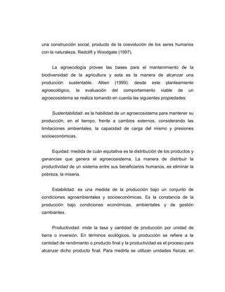 una construcción social, producto de la coevolución de los seres humanos
con la naturaleza. Redclift y Woodgate (1997).
La agroecología provee las bases para el mantenimiento de la
biodiversidad de la agricultura y esta es la manera de alcanzar una
producción sustentable. Altieri (1999); desde este planteamiento
agroecológico, la evaluación del comportamiento viable de un
agroecosistema se realiza tomando en cuenta las siguientes propiedades:
Sustentabilidad: es la habilidad de un agroecosistema para mantener su
producción, en el tiempo, frente a cambios externos, considerando las
limitaciones ambientales, la capacidad de carga del mismo y presiones
socioeconómicas.
Equidad: medida de cuán equitativa es la distribución de los productos y
ganancias que genera el agroecosistema. La manera de distribuir la
productividad de un sistema entre sus beneficiarios humanos, es eliminar la
pobreza, la miseria.
Estabilidad: es una medida de la producción bajo un conjunto de
condiciones agroambientales y socioeconómicas. Es la constancia de la
producción bajo condiciones económicas, ambientales y de gestión
cambiantes.
Productividad: mide la tasa y cantidad de producción por unidad de
tierra o inversión. En términos ecológicos, la producción se refiere a la
cantidad de rendimiento o producto final y la productividad es el proceso para
alcanzar dicho producto final. Para medirla se utilizan unidades físicas, en
 