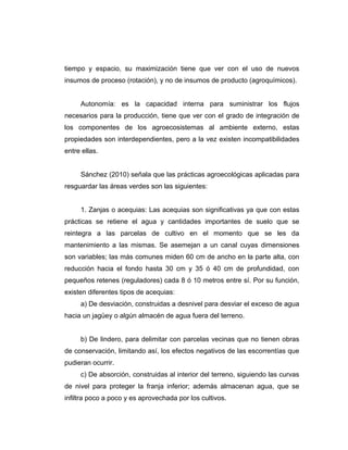 tiempo y espacio, su maximización tiene que ver con el uso de nuevos
insumos de proceso (rotación), y no de insumos de producto (agroquímicos).
Autonomía: es la capacidad interna para suministrar los flujos
necesarios para la producción, tiene que ver con el grado de integración de
los componentes de los agroecosistemas al ambiente externo, estas
propiedades son interdependientes, pero a la vez existen incompatibilidades
entre ellas.
Sánchez (2010) señala que las prácticas agroecológicas aplicadas para
resguardar las áreas verdes son las siguientes:
1. Zanjas o acequias: Las acequias son significativas ya que con estas
prácticas se retiene el agua y cantidades importantes de suelo que se
reintegra a las parcelas de cultivo en el momento que se les da
mantenimiento a las mismas. Se asemejan a un canal cuyas dimensiones
son variables; las más comunes miden 60 cm de ancho en la parte alta, con
reducción hacia el fondo hasta 30 cm y 35 ó 40 cm de profundidad, con
pequeños retenes (reguladores) cada 8 ó 10 metros entre sí. Por su función,
existen diferentes tipos de acequias:
a) De desviación, construidas a desnivel para desviar el exceso de agua
hacia un jagüey o algún almacén de agua fuera del terreno.
b) De lindero, para delimitar con parcelas vecinas que no tienen obras
de conservación, limitando así, los efectos negativos de las escorrentías que
pudieran ocurrir.
c) De absorción, construidas al interior del terreno, siguiendo las curvas
de nivel para proteger la franja inferior; además almacenan agua, que se
infiltra poco a poco y es aprovechada por los cultivos.
 
