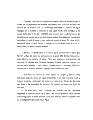 2. Terrazas: Las terrazas son drenes superficiales que se construyen a
través de la pendiente de terrenos ondulados para conducir el agua del
campo de tal manera que se mantenga dominada la erosión. El agua
recogida en la terraza se conduce a otro lugar donde está protegido y no
causa daño alguno (Foster, 1967:38). Las terrazas son escalonamientos de
las diferentes secciones de los terrenos de cultivo, formadas con maquinaria
agrícola o por prácticas de conservación de suelos y agua. Su construcción
demanda hacer bordos, zanjas o plantación de barreras vivas, aunque no
siempre los campesinos realizan esto.
3. Bordos: Los bordos son el resultado de la acumulación de tierra que
forman un tipo de barda de contención de la parte alta de los metepantles,
cuyo objetivo es detener el suelo. Para que funcionen óptimamente, los
campesinos han plantado barreras vivas con frutales o pastos, mismos que
aprovecha el ganado; o bien, utilizan plantas nativas. Las raíces funcionan
compactando el bordo y evitando que se deteriore la parte baja.
4. Barreras: Su función es evitar azolve de zanjas, y actúan como
coladeras dejando pasar el agua lentamente. A su vez retienen suelo y
materia orgánica y refuerzan los bordos. Al cabo de un tiempo las barreras
dan lugar a la formación de terrazas. Se pueden construir dos tipos de
barreras:
a) Barreras vivas, que consisten en plantaciones de diferentes
vegetales al lado de arriba de la zanja. Se utilizan pastos y otras plantas
como magueyes, frutales, árboles y arbustos nativos. Primer Congreso Red
de Investigadores Sociales Sobre Agua
 