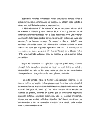 b) Barreras muertas, formadas de muros con piedras, troncos, ramas o
restos de vegetación amontonada. En la región se utilizan poco, debido a
que es más factible la plantación de barreras vivas.
5. Uso del aparato “A”: El aparato “A”, es un instrumento sencillo, fácil
de aprender a construir y usar, además es económico y efectivo. Es la
herramienta alternativa utilizada para el trazo de curvas a nivel, y la posterior
construcción de terrazas, bordos, zanjas, la plantación de barreras vivas o la
construcción de barreras muertas. De acuerdo a Bunch (1995:45), una
tecnología disponible puede ser considerada confiable cuando ha sido
probada con éxito por pequeños agricultores del área. La técnica para la
conservación de suelos y agua se introdujo en Tlaxcala en la década de los
1970´s y ha mostrado cualidades como las descritas y está al alcance de los
campesinos.
.
Según la Federación de Agricultura Orgánica (FAO, 1989) la meta
principal de la agricultura orgánica es lograr un nivel óptimo de salud y
productividad, no solo de los seres humanos, sino de las comunidades
interdependientes de organismos del suelo, plantas y animales
En este sentido, indica la fuente: “…la agricultura orgánica es un
sistema holístico de gestión de la producción que fomenta y mejora la salud
del agroecosistema, y en particular la biodiversidad, los ciclos biológicos, y la
actividad biológica del suelo”. (p. 56) Hace hincapié en el empleo de
prácticas de gestión, teniendo en cuenta que las condiciones regionales
requerirán sistemas adaptados localmente. Esto se consigue empleando,
siempre que sea posible, métodos culturales, biológicos y mecánicos, en
contraposición al uso de materiales sintéticos, para cumplir cada función
específica dentro del sistema.
 