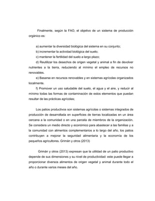 Finalmente, según la FAO, el objetivo de un sistema de producción
orgánico es:
a) aumentar la diversidad biológica del sistema en su conjunto;
b) incrementar la actividad biológica del suelo;
c) mantener la fertilidad del suelo a largo plazo;
d) Reutilizar los desechos de origen vegetal y animal a fin de devolver
nutrientes a la tierra, reduciendo al mínimo el empleo de recursos no
renovables.
e) Basarse en recursos renovables y en sistemas agrícolas organizados
localmente.
f) Promover un uso saludable del suelo, el agua y el aire, y reducir al
mínimo todas las formas de contaminación de estos elementos que puedan
resultar de las prácticas agrícolas;
Los patios productivos son sistemas agrícolas o sistemas integrados de
producción de desarrollada en superficies de tierras localizadas en un área
cercana a la comunidad o en una parcela de miembros de la organización.
Se considera un medio directo y económico para abastecer a las familias y a
la comunidad con alimentos complementarios a lo largo del año, los patios
contribuyen a mejorar la seguridad alimentaria y la economía de los
pequeños agricultores. Grimán y otros (2013)
Grimán y otros (2013) expresan que la utilidad de un patio productivo
depende de sus dimensiones y su nivel de productividad: este puede llegar a
proporcionar diversos alimentos de origen vegetal y animal durante todo el
año o durante varios meses del año.
 