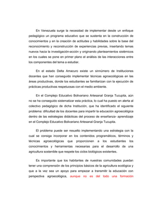 En Venezuela surge la necesidad de implementar desde un enfoque
pedagógico un programa educativo que se sustenta en la construcción de
conocimientos y en la creación de actitudes y habilidades sobre la base del
reconocimiento y reconstrucción de experiencias previas, insertando temas
nuevos hacia la investigación-acción y originando planteamientos sistémicos
en los cuales se pone en primer plano el análisis de las interacciones entre
los componentes del tema a estudiar.
En el estado Delta Amacuro existe un sinnúmero de Instituciones
docentes que han conseguido implementar técnicas agroecológicas en las
áreas productivas, donde los estudiantes se familiarizan con la ejecución de
prácticas productivas respetuosas con el medio ambiente.
En el Complejo Educativo Bolivariano Artesanal Granja Tucupita, aún
no se ha conseguido sistematizar esta práctica, lo cual ha puesto en alerta al
colectivo pedagógico de dicha Institución, que ha identificado el siguiente
problema: dificultad de los docentes para impartir la educación agroecológica
dentro de las estrategias didácticas del proceso de enseñanza- aprendizaje
en el Complejo Educativo Bolivariano Artesanal Granja Tucupita.
El problema puede ser resuelto implementando una estrategia con la
cual se consiga incorporar en los contenidos programáticos, términos y
técnicas agroecológicas que proporcionen a los estudiantes los
conocimientos y herramientas necesarias para el desarrollo de una
agricultura sostenible que respete los ciclos biológicos existentes.
Es importante que los habitantes de nuestras comunidades puedan
tener una comprensión de los principios básicos de la agricultura ecológica y
que a la vez sea un apoyo para empezar a transmitir la educación con
perspectiva agroecológica, aunque no es del todo una formación
 