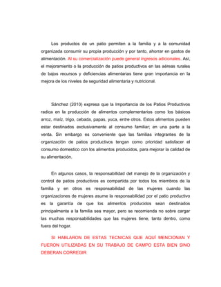 Los productos de un patio permiten a la familia y a la comunidad
organizada consumir su propia producción y por tanto, ahorrar en gastos de
alimentación. Al su comercialización puede general ingresos adicionales. Así,
el mejoramiento o la producción de patios productivos en las aéreas rurales
de bajos recursos y deficiencias alimentarias tiene gran importancia en la
mejora de los niveles de seguridad alimentaria y nutricional.
Sánchez (2010) expresa que la Importancia de los Patios Productivos
radica en la producción de alimentos complementarios como los básicos
arroz, maíz, trigo, cebada, papas, yuca, entre otros. Estos alimentos pueden
estar destinados exclusivamente al consumo familiar; en una parte a la
venta. Sin embargo es conveniente que las familias integrantes de la
organización de patios productivos tengan como prioridad satisfacer el
consumo domestico con los alimentos producidos, para mejorar la calidad de
su alimentación.
En algunos casos, la responsabilidad del manejo de la organización y
control de patios productivos es compartida por todos los miembros de la
familia y en otros es responsabilidad de las mujeres cuando las
organizaciones de mujeres asume la responsabilidad por el patio productivo
es la garantía de que los alimentos producidos sean destinados
principalmente a la familia sea mayor, pero se recomienda no sobre cargar
las muchas responsabilidades que las mujeres tiene, tanto dentro, como
fuera del hogar.
SI HABLARON DE ESTAS TECNICAS QUE AQUÍ MENCIONAN Y
FUERON UTILIZADAS EN SU TRABAJO DE CAMPO ESTA BIEN SINO
DEBERAN CORREGIR
 