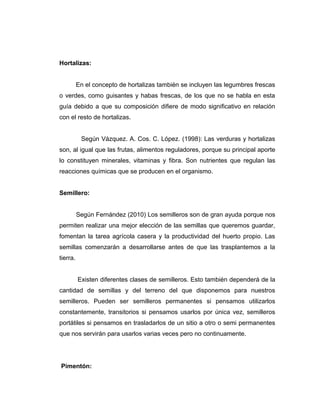 Hortalizas:
En el concepto de hortalizas también se incluyen las legumbres frescas
o verdes, como guisantes y habas frescas, de los que no se habla en esta
guía debido a que su composición difiere de modo significativo en relación
con el resto de hortalizas.
Según Vázquez. A. Cos. C. López. (1998): Las verduras y hortalizas
son, al igual que las frutas, alimentos reguladores, porque su principal aporte
lo constituyen minerales, vitaminas y fibra. Son nutrientes que regulan las
reacciones químicas que se producen en el organismo.
Semillero:
Según Fernández (2010) Los semilleros son de gran ayuda porque nos
permiten realizar una mejor elección de las semillas que queremos guardar,
fomentan la tarea agrícola casera y la productividad del huerto propio. Las
semillas comenzarán a desarrollarse antes de que las trasplantemos a la
tierra.
Existen diferentes clases de semilleros. Esto también dependerá de la
cantidad de semillas y del terreno del que disponemos para nuestros
semilleros. Pueden ser semilleros permanentes si pensamos utilizarlos
constantemente, transitorios si pensamos usarlos por única vez, semilleros
portátiles si pensamos en trasladarlos de un sitio a otro o semi permanentes
que nos servirán para usarlos varias veces pero no continuamente.
Pimentón:
 