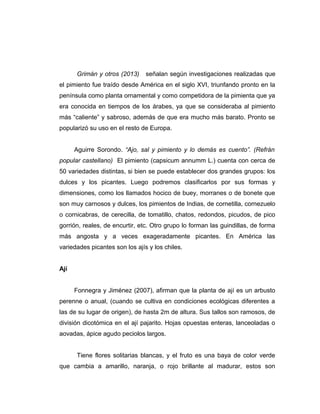 Grimán y otros (2013) señalan según investigaciones realizadas que
el pimiento fue traído desde América en el siglo XVI, triunfando pronto en la
península como planta ornamental y como competidora de la pimienta que ya
era conocida en tiempos de los árabes, ya que se consideraba al pimiento
más “caliente” y sabroso, además de que era mucho más barato. Pronto se
popularizó su uso en el resto de Europa.
Aguirre Sorondo. “Ajo, sal y pimiento y lo demás es cuento”. (Refrán
popular castellano) El pimiento (capsicum annumm L.) cuenta con cerca de
50 variedades distintas, si bien se puede establecer dos grandes grupos: los
dulces y los picantes. Luego podremos clasificarlos por sus formas y
dimensiones, como los llamados hocico de buey, morranes o de bonete que
son muy carnosos y dulces, los pimientos de Indias, de cornetilla, cornezuelo
o cornicabras, de cerecilla, de tomatillo, chatos, redondos, picudos, de pico
gorrión, reales, de encurtir, etc. Otro grupo lo forman las guindillas, de forma
más angosta y a veces exageradamente picantes. En América las
variedades picantes son los ajís y los chiles.
Ají
Fonnegra y Jiménez (2007), afirman que la planta de ají es un arbusto
perenne o anual, (cuando se cultiva en condiciones ecológicas diferentes a
las de su lugar de origen), de hasta 2m de altura. Sus tallos son ramosos, de
división dicotómica en el ají pajarito. Hojas opuestas enteras, lanceoladas o
aovadas, ápice agudo peciolos largos.
Tiene flores solitarias blancas, y el fruto es una baya de color verde
que cambia a amarillo, naranja, o rojo brillante al madurar, estos son
 