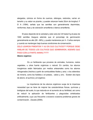 alargados, cónicos en forma de cuernos, oblongos, redondos, varían en
tamaño y su sabor es picante, y pueden alcanzar hasta 20cm de longitud. F
D A (1994), señala que las semillas son generalmente deprimidas,
reniformes, lisas y de coloración amarillenta o blanco amarillenta.
El peso depende de la variedad y este varia de 3.8 hasta 8 g el peso de
1000 semillas Asegura además que el porcentaje de germinación
generalmente es alto (95 - 88%), y puede mantenerse por 4 - 5 años siempre
y cuando se mantengan bajo buenas condiciones de conservación.
SOLO USARON PIMENTON Y AJI EN SUS CULTIVOS?? PORQUE DEBE
HABLAR DE TODOS LOS CULTIVOS QUE SEMBRARON, ADEMÁS QUE
PASO CON LA PARTE ANIMAL?????
Abono orgánico:
Es un fertilizante que proviene de animales, humanos, restos
vegetales, u otras fuente orgánicas o natural. En cambio, los abonos
inorgánicos están fabricados por medios artesanales como los abonos
nitrogenados (hechos a partir de combustibles fósiles y aire) o los obtenidos
de minería, como los fosfatos o el potasio, calcio y zinc. Existen dos tipos
de abono, el químico y el orgánico.
La importancia de los abonos orgánicos surge de la imperiosa
necesidad que se tiene de mejorar las características físicas, químicas y
biológicas del suelo, lo que redunda en el aumento de su fertilidad, así como
de reducir la aplicación de fertilizantes y plaguicidas sintetizados
artificialmente, cuyo uso frecuente o excesivo ocasiona problemas graves de
contaminación. Zulueta (2006).
 
