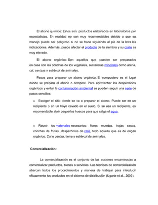 El abono químico: Estos son productos elaborados en laboratorios por
especialistas. En realidad no son muy recomendables debido a que su
manejo puede ser peligroso si no se hace siguiendo al pie de la letra las
indicaciones. Además, puede afectar el producto de la siembra y su costo es
muy elevado.
El abono orgánico: Son aquellos que pueden ser preparados
en casa con las conchas de los vegetales, sustancias minerales como arena,
cal, cenizas y estiércol de animales.
Pasos para preparar un abono orgánico. El compostero es el lugar
donde se prepara el abono o compost. Para aprovechar los desperdicios
orgánicos y evitar la contaminación ambiental se pueden seguir una serie de
pasos sencillos:
● Escoger el sitio donde se va a preparar el abono. Puede ser en un
recipiente o en un hoyo cavado en el suelo. Si se usa un recipiente, es
recomendable abrir pequeños huecos para que salga el agua.
● Reunir los materiales necesarios: flores muertas, hojas secas,
conchas de frutas, desperdicios de café, todo aquello que es de origen
orgánico. Cal o ceniza, tierra y estiércol de animales.
Comercialización:
La comercialización es el conjunto de las acciones encaminadas a
comercializar productos, bienes o servicios. Las técnicas de comercialización
abarcan todos los procedimientos y manera de trabajar para introducir
eficazmente los productos en el sistema de distribución (Ugarte et al., 2003).
 