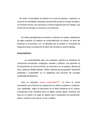 Por tanto, comercializar se traduce en el acto de planear y organizar un
conjunto de actividades necesarias que permitan poner en el lugar indicado y
el momento preciso una mercancía o servicio logrando que los clientes, que
conforman el mercado, lo conozcan y lo consuman.
Se refiere generalmente al comercio, la técnica de ventas y distribución
de algún producto. El sistema de comercialización es directo, es decir del
productor al consumidor, con la dificultad que no poseen un transporte de
carga para sacar la producción al casco del municipio a otras entidades.
Sustentabilidad:
La sustentabilidad para una sociedad, significa la existencia de
condiciones económicas, ecológicas, sociales y políticas, que permitan su
funcionamiento en forma armónica en el tiempo y en el espacio. Barney de
Cruz, citada por Wolfernsberger (2005), advierte que la expresión "desarrollo
sostenible o sustentable" es un anglicismo que proviene del concepto
sustainable development.
Pero la expresión sajona sustentable???? no tiene la misma
connotación que el término en español que se refiere a sostener o sustentar,
cuyo significado, según el diccionario de la Real Academia de la Lengua,
corresponde al de "mantener firme un objeto, prestar apoyo, mantener una
cosa en un medio o un lugar sin dejarlo caer o haciéndolo muy lentamente,
tolerar, conservar una cosa en su ser o estado".
 