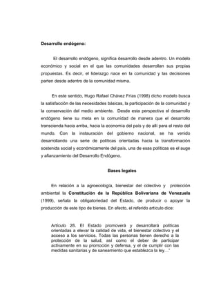 Desarrollo endógeno:
El desarrollo endógeno, significa desarrollo desde adentro. Un modelo
económico y social en el que las comunidades desarrollan sus propias
propuestas. Es decir, el liderazgo nace en la comunidad y las decisiones
parten desde adentro de la comunidad misma.
En este sentido, Hugo Rafael Chávez Frías (1998) dicho modelo busca
la satisfacción de las necesidades básicas, la participación de la comunidad y
la conservación del medio ambiente. Desde esta perspectiva el desarrollo
endógeno tiene su meta en la comunidad de manera que el desarrollo
transcienda hacia arriba, hacia la economía del país y de allí para el resto del
mundo. Con la instauración del gobierno nacional, se ha venido
desarrollando una serie de políticas orientadas hacia la transformación
sostenida social y económicamente del país, una de esas políticas es el auge
y afianzamiento del Desarrollo Endógeno.
Bases legales
En relación a la agroecología, bienestar del colectivo y protección
ambiental la Constitución de la República Bolivariana de Venezuela
(1999), señala la obligatoriedad del Estado, de producir o apoyar la
producción de este tipo de bienes. En efecto, el referido artículo dice:
Artículo 28. El Estado promoverá y desarrollará políticas
orientadas a elevar la calidad de vida, el bienestar colectivo y el
acceso a los servicios. Todas las personas tienen derecho a la
protección de la salud, así como el deber de participar
activamente en su promoción y defensa, y el de cumplir con las
medidas sanitarias y de saneamiento que establezca la ley…”
 