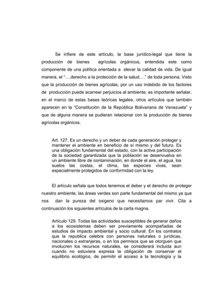 Se infiere de este artículo, la base jurídico-legal que tiene la
producción de bienes agrícolas orgánicos, entendida este como
componente de una política orientada a elevar la calidad de vida. De igual
manera, el “….derecho a la protección de la salud….” de toda persona. Visto
que la producción de bienes agrícolas, por un uso indebido de los factores
de producción puede acarrear perjuicios al ambiente, es importante señalar,
en el marco de estas bases teóricas legales, otros artículos que también
aparecen en la “Constitución de la República Bolivariana de Venezuela” y
que de alguna manera se pudieran relacionar con la producción de bienes
agrícolas orgánicos.
Art. 127. Es un derecho y un deber de cada generación proteger y
mantener el ambiente en beneficio de sí mismo y del futuro. Es
una obligación fundamental del estado, con la activa participación
de la sociedad garantizada que la población se desenvuelva en
un ambiente libre de contaminación, en donde el aire, el agua, los
suelos las costas, el clima, las especies vivas, sean
especialmente protegidos de conformidad con la ley.
El artículo señala que todos tenemos el deber y el derecho de proteger
nuestro ambiente, las áreas verdes son parte fundamental del mismo ya que
nos dan la pureza del oxigeno que necesitamos par vivir. Cita a
continuación los siguientes artículos de la carta magna.
Artículo 129. Todas las actividades susceptibles de generar daños
a los ecosistemas deben ser previamente acompañadas de
estudios de impacto ambiental y socio cultural. En los contratos
que la republica celebre con personas naturales o jurídicas,
nacionales o extranjeras, o en los permisos que se otorguen que
involucren los recursos naturales, se considerará incluida aun
cuando no estuviera expresa la obligación de conservar el
equilibrio ecológico, de permitir el acceso a la tecnología y la
 