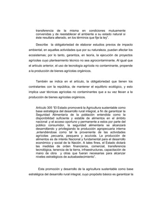 transferencia de la misma en condiciones mutuamente
convenidas y de reestablecer el ambiente a su estado natural si
éste resultara alterado, en los términos que fije la ley”.
Describe la obligatoriedad de elaborar estudios previos de impacto
ambiental, en aquellas actividades que por su naturaleza, puedan afectar los
ecosistemas; por lo tanto, garantiza, en teoría, la ejecución de proyectos
agrícolas cuyo planteamiento técnico no sea agrocontaminante. Al igual que
el artículo anterior, el uso de tecnología agrícola no contaminante, propende
a la producción de bienes agrícolas orgánicos.
También se indica en el artículo, la obligatoriedad que tienen los
contratantes con la república, de mantener el equilibrio ecológico, y esto
implica usar técnicas agrícolas no contaminantes que a su vez llevan a la
producción de bienes agrícolas orgánicos.
Artículo 305 “El Estado promoverá la Agricultura sustentable como
base estratégica del desarrollo rural integral, a fin de garantizar la
Seguridad Alimentaría de la población entendida como la
disponibilidad suficiente y estable de alimentos en el ámbito
nacional .y el acceso oportuno y permanente a estos por parte del
público consumidor, la seguridad alimentaria se alcanzará
desarrollando y privilegiando la producción agropecuaria interna
,entendiéndose como tal la proveniente de las actividades
agrícolas ,pecuaria, pesquera y acuícola. La producción de
alimentos es de interés Nacional y fundamental para el desarrollo
económico y social de la Nación. A tales fines, el Estado dictará
las medidas de orden financieros, comercial, transferencia
tecnológica, tenencia de la tierra, infraestructuras, capacitación de
mano de obra y otras que fueran necesarias para alcanzar
niveles estratégicos de autoabastecimiento”.
Esta promoción y desarrollo de la agricultura sustentable como base
estratégica del desarrollo rural integral, cuyo propósito básico es garantizar la
 