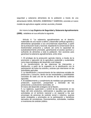 seguridad y soberanía alimentaria de la población a través de una
alimentación SANA, SEGURA, SOBERANA Y SABROSA, concreta un nuevo
modelo de agricultura vegetal, animal, acuícola y forestal.
Así mismo la Ley Orgánica de Seguridad y Soberanía Agroalimentaria
(2008), establece en sus artículos lo siguiente:
Artículo 4: “La soberanía agroalimentaria es el derecho
inalienable de una nación a definir y desarrollar políticas agrarias y
alimentarias apropiadas a sus circunstancias específicas, a partir
de la producción local y nacional, respetando la conservación de la
biodiversidad productiva y cultural, así como la capacidad de
autoabastecimiento priorizado, garantizando el acceso oportuno y
suficiente de alimentos a toda la población. Son acciones para
garantizar la soberanía agroalimentaria, entre otras:
1. El privilegio de la producción agrícola interna, a través de la
promoción y ejecución de la agricultura sostenible y sustentable
como base estratégica del desarrollo rural integral.
2. La transformación de las relaciones de intercambio y
distribución, a partir de la cogestión en la planificación con la
participación de todos los actores y actoras que intervienen en las
actividades agrícolas.
3. La identificación y reconocimiento de las relaciones sociales de
producción y consumo, dentro de las necesidades y posibilidades
concretas de cada uno de los actores de las distintas cadenas
agrícolas.
4. El establecimiento y cumplimiento de medidas que garanticen la
protección, supervisión, prosperidad y bienestar de las
productoras y productores nacionales, en
El marco del desarrollo endógeno de la Nación.
5. La vigilancia, supervisión y control de las operaciones en las
fases del ciclo productivo, estimulando a aquellos que ejecuten
actividades en el territorio nacional y en especial a los que
provengan de personas de carácter social o colectivo, quienes
serán protegidos y priorizados en la participación y beneficios
derivados de concesiones, financiamientos, actividades, medidas
e inversiones de carácter público.
 
