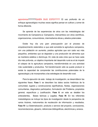 agronómica???????QUIEN DIJO ESTO????? El uso profundo de un
enfoque agroecológico muchas veces significa pensar en cultivar y comer de
forma diferente.
Se aprende de las experiencias de otros con las metodologías del
movimiento de Campesino-a- Campesino, intercambios con otros científicos,
organizaciones, consumidores, intermediarios éticas y aliados potenciales
Existe hoy día una gran preocupación por el proceso de
empobrecimiento sistemático a que está sometida la agricultura campesina,
con una población en aumento, predios agrícolas que son cada vez más
pequeños, ambientes que se degradan y una producción de alimentos que
se mantiene estática o disminuye. En vista de esta crisis que se hace cada
día más profunda, un objetivo importante del desarrollo rural es el de impedir
el colapso de la agricultura campesina, transformándola en una actividad
más sustentable y productiva. Tal transformación sólo se puede producir si
existe la capacidad de comprender las contribuciones potenciales de la
agroecología y de incorporarlas a las estrategias de desarrollo rural.
Para la ejecución de este trabajo de investigación, se desarrollaron las
siguientes fases: Fase I: se describen los datos socios históricos de la
comunidad, lugares y construcciones significativas, fiestas, organizaciones
comunitarias, diagnostico participativo, formulación del Problema, propósitos
general, específicos y Justificación. Fase II: en este se detallan los
antecedentes, Bases teóricas y Legales. Fase III: En los referentes
metodológicos se incluye los tipos de investigación desde la perspectiva de
varios Autores, instrumentos de recolección de información y resultados.
Fase IV: La Sistematización, producto o servicio del proyecto, conclusiones,
recomendaciones, glosario, referencias bibliográficas, electrónicas y anexos.
 