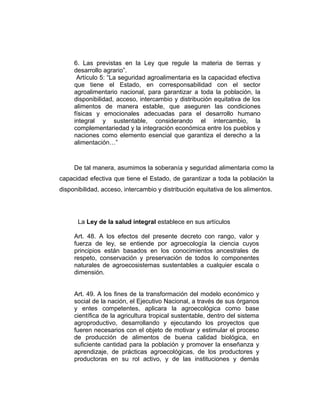 6. Las previstas en la Ley que regule la materia de tierras y
desarrollo agrario”.
Artículo 5: “La seguridad agroalimentaria es la capacidad efectiva
que tiene el Estado, en corresponsabilidad con el sector
agroalimentario nacional, para garantizar a toda la población, la
disponibilidad, acceso, intercambio y distribución equitativa de los
alimentos de manera estable, que aseguren las condiciones
físicas y emocionales adecuadas para el desarrollo humano
integral y sustentable, considerando el intercambio, la
complementariedad y la integración económica entre los pueblos y
naciones como elemento esencial que garantiza el derecho a la
alimentación…”
De tal manera, asumimos la soberanía y seguridad alimentaria como la
capacidad efectiva que tiene el Estado, de garantizar a toda la población la
disponibilidad, acceso, intercambio y distribución equitativa de los alimentos.
La Ley de la salud integral establece en sus artículos
Art. 48. A los efectos del presente decreto con rango, valor y
fuerza de ley, se entiende por agroecología la ciencia cuyos
principios están basados en los conocimientos ancestrales de
respeto, conservación y preservación de todos lo componentes
naturales de agroecosistemas sustentables a cualquier escala o
dimensión.
Art. 49. A los fines de la transformación del modelo económico y
social de la nación, el Ejecutivo Nacional, a través de sus órganos
y entes competentes, aplicara la agroecológica como base
científica de la agricultura tropical sustentable, dentro del sistema
agroproductivo, desarrollando y ejecutando los proyectos que
fueren necesarios con el objeto de motivar y estimular el proceso
de producción de alimentos de buena calidad biológica, en
suficiente cantidad para la población y promover la enseñanza y
aprendizaje, de prácticas agroecológicas, de los productores y
productoras en su rol activo, y de las instituciones y demás
 