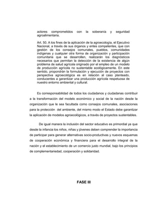 actores comprometidos con la soberanía y seguridad
agroalimentaria.
Art. 50. A los fines de la aplicación de la agroecología, el Ejecutivo
Nacional, a través de sus órganos y entes competentes, que con
gestión de los consejos comunales, pueblos, comunidades
indígenas y cualquier otra forma de organización y participación
comunitaria que se desarrollen, realizarán los diagnósticos
necesarios que permitan la detección de la existencia de algún
problema de salud agrícola originado por el empleo de un modelo
de producción agrícola no sustentable ecológicamente. En este
sentido, propondrán la formulación y ejecución de proyectos con
perspectiva agroecológica es en relación al caso planteado,
conducentes a garantizar una producción agrícola respetuosa de
nuestro entorno ambiental y cultural.
Es corresponsabilidad de todos los ciudadanos y ciudadanas contribuir
a la transformación del modelo económico y social de la nación desde la
organización que le sea facultada como consejos comunales, asociaciones
para la protección del ambiente, del mismo modo el Estado debe garantizar
la aplicación de modelos agroecológicos, a través de proyectos sustentables.
De igual manera la inclusión del sector educativo es primordial ya que
desde la infancia los niños, niñas y jóvenes deben comprender la importancia
de participar para generar alternativas socio-productivas y nuevos esquemas
de cooperación económica y financiera para el desarrollo integral de la
nación y el establecimiento de un comercio justo mundial, bajo los principios
de complementariedad, cooperación y solidaridad.
FASE III
 