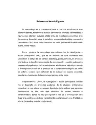 Referentes Metodológicos
La metodología es el proceso mediante el cual nos aproximamos a un
objeto de estudio, fenómeno o realidad particular de un modo sistematizado y
riguroso que abarca y subyace a toda forma de investigación científica, a fin
de encontrar la verdad sobre lo estudiado y enseñarla al público, en nuestro
caso llevar a cabo estos conocimientos a los niños y niñas del Grupo Escolar
Juana Josefa Vargas.
En el proyecto la metodología que utilizada fue la investigación –
acción participativa (IAP), que es un enfoque de corte cualitativo muy
utilizado en el campo de las ciencias sociales y, particularmente, en procesos
orientados a la transformación social. La investigación – acción participativa
reconoce el papel activo de los participantes a lo largo de todo el proceso de
la investigación ya que en el producto de la construcción conjunta de todos
los actores sociales que participan de la realidad en estudio: docentes,
estudiantes, habitantes de la comunidad escolar, entre otros.
Según Ramírez (2010), la investigación – acción participativa consiste
"en el desarrollo de proyectos partiendo de la situación problemática
contextual: ya que orienta un proceso de estudio de la realidad o de aspectos
determinados de ella, con rigor científico. Es acción solidaria o
transformadora, donde no hay que esperar el final de la investigación para
llegar a la acción pues todo se va realizando en el proceso", cuya finalidad es
educar haciendo y enseñar produciendo.
 