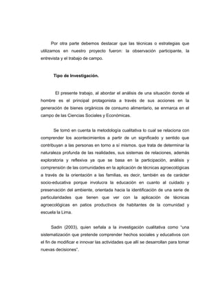 Por otra parte debemos destacar que las técnicas o estrategias que
utilizamos en nuestro proyecto fueron: la observación participante, la
entrevista y el trabajo de campo.
Tipo de Investigación.
El presente trabajo, al abordar el análisis de una situación donde el
hombre es el principal protagonista a través de sus acciones en la
generación de bienes orgánicos de consumo alimentario, se enmarca en el
campo de las Ciencias Sociales y Económicas.
Se tomó en cuenta la metodología cualitativa lo cual se relaciona con
comprender los acontecimientos a partir de un significado y sentido que
contribuyan a las personas en torno a sí mismos. que trata de determinar la
naturaleza profunda de las realidades, sus sistemas de relaciones, además
exploratoria y reflexiva ya que se basa en la participación, análisis y
comprensión de las comunidades en la aplicación de técnicas agroecológicas
a través de la orientación a las familias, es decir, también es de carácter
socio-educativa porque involucra la educación en cuanto al cuidado y
preservación del ambiente, orientada hacia la identificación de una serie de
particularidades que tienen que ver con la aplicación de técnicas
agroecológicas en patios productivos de habitantes de la comunidad y
escuela la Lima.
Sadin (2003), quien señala a la investigación cualitativa como “una
sistematización que pretende comprender hechos sociales y educativos con
el fin de modificar e innovar las actividades que allí se desarrollan para tomar
nuevas decisiones”.
 