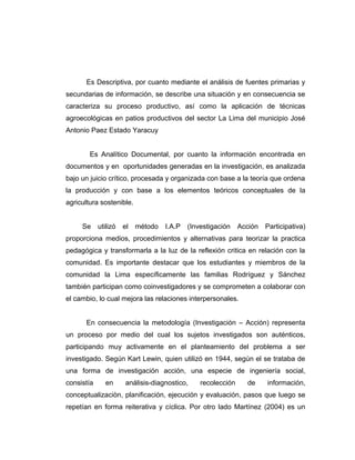 Es Descriptiva, por cuanto mediante el análisis de fuentes primarias y
secundarias de información, se describe una situación y en consecuencia se
caracteriza su proceso productivo, así como la aplicación de técnicas
agroecológicas en patios productivos del sector La Lima del municipio José
Antonio Paez Estado Yaracuy
Es Analítico Documental, por cuanto la información encontrada en
documentos y en oportunidades generadas en la investigación, es analizada
bajo un juicio crítico, procesada y organizada con base a la teoría que ordena
la producción y con base a los elementos teóricos conceptuales de la
agricultura sostenible.
Se utilizó el método I.A.P (Investigación Acción Participativa)
proporciona medios, procedimientos y alternativas para teorizar la practica
pedagógica y transformarla a la luz de la reflexión critica en relación con la
comunidad. Es importante destacar que los estudiantes y miembros de la
comunidad la Lima específicamente las familias Rodríguez y Sánchez
también participan como coinvestigadores y se comprometen a colaborar con
el cambio, lo cual mejora las relaciones interpersonales.
En consecuencia la metodología (Investigación – Acción) representa
un proceso por medio del cual los sujetos investigados son auténticos,
participando muy activamente en el planteamiento del problema a ser
investigado. Según Kart Lewin, quien utilizó en 1944, según el se trataba de
una forma de investigación acción, una especie de ingeniería social,
consistía en análisis-diagnostico, recolección de información,
conceptualizaciòn, planificación, ejecución y evaluación, pasos que luego se
repetían en forma reiterativa y cíclica. Por otro lado Martínez (2004) es un
 