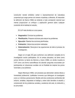 constructor mental simbólico verbal o representacional de naturaleza
conjentual que exige pensar de manera novedosa o diferente. Al interpretar
la definición de Sierra (1984) se entiende a toda concepción racional que
intenta proporcionar un enfoque o explicación general sobre cualquier
contenido de la realidad en estudio.
El I.A.P esta dividido en cinco pasos:
• Diagnostico: Conocer los problemas
• Planificación: Preparar acciones para atacar los problemas.
• Ejecución: Realizar las acciones planificadas.
• Evaluación: Valorar las acciones realizadas.
• Sistematización: Reconstruir las experiencias de todo el proceso de
investigación.
Según en el siglo XX para conformar una definición completa de la
Investigación acción participativa. En el campo educativo, se toma como
primer término, la teoría de Kemmis y Carre (1996), en donde muestra la
I.A.P como una forma autorreflexiva de abordar preguntas enunciadas por
participantes en situaciones sociales con la finalidad de mejorar los juicios
racionales y sus prácticas.
Según Manrique (1994), son procesos que demandan valores éticos y
honestidad profesional, cualidades humanas que distinguen al investigador
como un individuo perseverante, flexible ante las condiciones cambiantes del
entorno, amables, dispuestos al dialogo y sobre todo sensible al estudio y
comprensión de los problemas sociales y existencia del aula, la institución y
la comunidad.
 