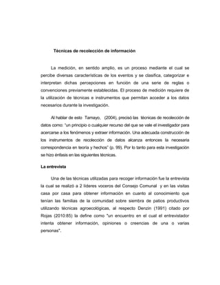 Técnicas de recolección de información
La medición, en sentido amplio, es un proceso mediante el cual se
percibe diversas características de los eventos y se clasifica, categorizar e
interpretan dichas percepciones en función de una serie de reglas o
convenciones previamente establecidas. El proceso de medición requiere de
la utilización de técnicas e instrumentos que permitan acceder a los datos
necesarios durante la investigación.
Al hablar de esto Tamayo, (2004), precisó las técnicas de recolección de
datos como: “un principio o cualquier recurso del que se vale el investigador para
acercarse a los fenómenos y extraer información. Una adecuada construcción de
los instrumentos de recolección de datos alcanza entonces la necesaria
correspondencia en teoría y hechos” (p. 99). Por lo tanto para esta investigación
se hizo énfasis en las siguientes técnicas.
La entrevista
Una de las técnicas utilizadas para recoger información fue la entrevista
la cual se realizó a 2 líderes voceros del Consejo Comunal y en las visitas
casa por casa para obtener información en cuanto al conocimiento que
tenían las familias de la comunidad sobre siembra de patios productivos
utilizando técnicas agroecológicas, al respecto Denzin (1991) citado por
Rojas (2010:85) la define como "un encuentro en el cual el entrevistador
intenta obtener información, opiniones o creencias de una o varias
personas".
 