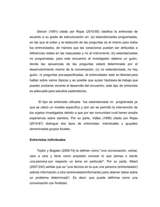 Denzin (1991) citado por Rojas (2010:85) clasifica la entrevista de
acuerdo a su grado de estructuración en: (a) estandarizadas programadas,
en las que el orden y la redacción de las preguntas es el mismo para todos
los entrevistados, de manera que las variaciones puedan ser atribuidas a
diferencias reales en las respuestas y no al instrumento; (b) estandarizadas
no programadas, para este encuentro el investigador elabora un guión,
donde las secuencias de las preguntas estará determinada por el
desenvolvimiento mismo de la conversación; (c) no estandarizada, no hay
guión, ni preguntas pre-especificadas, el entrevistador está en libertad para
hablar sobre varios tópicos y es posible que surjan hipótesis de trabajo que
pueden probarse durante el desarrollo del encuentro, este tipo de entrevista
es adecuada para estudios exploratorios.
El tipo de entrevista utilizada fue estandarizada no programada ya
que se utilizó un modelo específico y aún así se permitió la intervención de
los sujetos investigados debido a que por ser comunidad rural tienen amplia
experiencia sobre siembra. Por su parte, Valles (1999) citado por Rojas
(2010:87) distingue dos tipos de entrevistas: individuales y grupales
denominadas grupos focales.
Entrevistas individuales
Taylor y Bogdan (2000:74) la definen como "una conversación, verbal,
cara a cara y tiene como propósito conocer lo que piensa o siente
una persona con respecto un tema en particular". Por su parte, Albert
(2007:242) señala que es "una técnica en la que una persona (entrevistador)
solicita información a otra (entrevistado/informante) para obtener datos sobre
un problema determinado". Es decir, que puede definirse como una
conversación con finalidad.
 