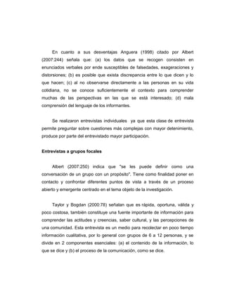 En cuanto a sus desventajas Anguera (1998) citado por Albert
(2007:244) señala que: (a) los datos que se recogen consisten en
enunciados verbales por ende susceptibles de falsedades, exageraciones y
distorsiones; (b) es posible que exista discrepancia entre lo que dicen y lo
que hacen; (c) al no observarse directamente a las personas en su vida
cotidiana, no se conoce suficientemente el contexto para comprender
muchas de las perspectivas en las que se está interesado; (d) mala
comprensión del lenguaje de los informantes.
Se realizaron entrevistas individuales ya que esta clase de entrevista
permite preguntar sobre cuestiones más complejas con mayor detenimiento,
produce por parte del entrevistado mayor participación.
Entrevistas a grupos focales
Albert (2007:250) indica que "se les puede definir como una
conversación de un grupo con un propósito". Tiene como finalidad poner en
contacto y confrontar diferentes puntos de vista a través de un proceso
abierto y emergente centrado en el tema objeto de la investigación.
Taylor y Bogdan (2000:78) señalan que es rápida, oportuna, válida y
poco costosa, también constituye una fuente importante de información para
comprender las actitudes y creencias, saber cultural, y las percepciones de
una comunidad. Esta entrevista es un medio para recolectar en poco tiempo
información cualitativa, por lo general con grupos de 6 a 12 personas, y se
divide en 2 componentes esenciales: (a) el contenido de la información, lo
que se dice y (b) el proceso de la comunicación, como se dice.
 