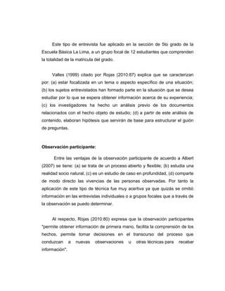 Este tipo de entrevista fue aplicado en la sección de 5to grado de la
Escuela Básica La Lima, a un grupo focal de 12 estudiantes que comprenden
la totalidad de la matricula del grado.
Valles (1999) citado por Rojas (2010:87) explica que se caracterizan
por: (a) estar focalizada en un tema o aspecto específico de una situación;
(b) los sujetos entrevistados han formado parte en la situación que se desea
estudiar por lo que se espera obtener información acerca de su experiencia;
(c) los investigadores ha hecho un análisis previo de los documentos
relacionados con el hecho objeto de estudio; (d) a partir de este análisis de
contenido, elaboran hipótesis que servirán de base para estructurar el guión
de preguntas.
Observación participante:
Entre las ventajas de la observación participante de acuerdo a Albert
(2007) se tiene: (a) se trata de un proceso abierto y flexible; (b) estudia una
realidad socio natural, (c) es un estudio de caso en profundidad, (d) comparte
de modo directo las vivencias de las personas observadas. Por tanto la
aplicación de este tipo de técnica fue muy acertiva ya que quizás se omitió
información en las entrevistas individuales o a grupos focales que a través de
la observación se puedo determinar.
Al respecto, Rojas (2010:80) expresa que la observación participantes
"permite obtener información de primera mano, facilita la comprensión de los
hechos, permite tomar decisiones en el transcurso del proceso que
conduzcan a nuevas observaciones u otras técnicas para recabar
información".
 
