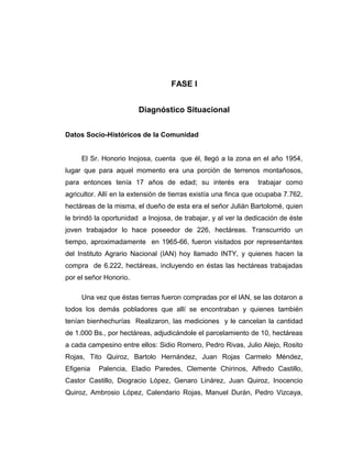 FASE I
Diagnóstico Situacional
Datos Socio-Históricos de la Comunidad
El Sr. Honorio Inojosa, cuenta que él, llegó a la zona en el año 1954,
lugar que para aquel momento era una porción de terrenos montañosos,
para entonces tenía 17 años de edad; su interés era trabajar como
agricultor. Allí en la extensión de tierras existía una finca que ocupaba 7.762,
hectáreas de la misma, el dueño de esta era el señor Julián Bartolomé, quien
le brindó la oportunidad a Inojosa, de trabajar, y al ver la dedicación de éste
joven trabajador lo hace poseedor de 226, hectáreas. Transcurrido un
tiempo, aproximadamente en 1965-66, fueron visitados por representantes
del Instituto Agrario Nacional (IAN) hoy llamado INTY, y quienes hacen la
compra de 6.222, hectáreas, incluyendo en éstas las hectáreas trabajadas
por el señor Honorio.
Una vez que éstas tierras fueron compradas por el IAN, se las dotaron a
todos los demás pobladores que allí se encontraban y quienes también
tenían bienhechurías Realizaron, las mediciones y le cancelan la cantidad
de 1.000 Bs., por hectáreas, adjudicándole el parcelamiento de 10, hectáreas
a cada campesino entre ellos: Sidio Romero, Pedro Rivas, Julio Alejo, Rosito
Rojas, Tito Quiroz, Bartolo Hernández, Juan Rojas Carmelo Méndez,
Efigenia Palencia, Eladio Paredes, Clemente Chirinos, Alfredo Castillo,
Castor Castillo, Diogracio López, Genaro Linárez, Juan Quiroz, Inocencio
Quiroz, Ambrosio López, Calendario Rojas, Manuel Durán, Pedro Vizcaya,
 