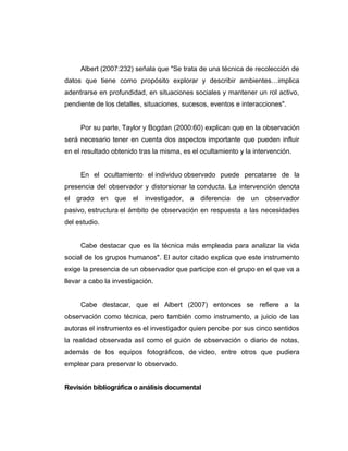 Albert (2007:232) señala que "Se trata de una técnica de recolección de
datos que tiene como propósito explorar y describir ambientes…implica
adentrarse en profundidad, en situaciones sociales y mantener un rol activo,
pendiente de los detalles, situaciones, sucesos, eventos e interacciones".
Por su parte, Taylor y Bogdan (2000:60) explican que en la observación
será necesario tener en cuenta dos aspectos importante que pueden influir
en el resultado obtenido tras la misma, es el ocultamiento y la intervención.
En el ocultamiento el individuo observado puede percatarse de la
presencia del observador y distorsionar la conducta. La intervención denota
el grado en que el investigador, a diferencia de un observador
pasivo, estructura el ámbito de observación en respuesta a las necesidades
del estudio.
Cabe destacar que es la técnica más empleada para analizar la vida
social de los grupos humanos". El autor citado explica que este instrumento
exige la presencia de un observador que participe con el grupo en el que va a
llevar a cabo la investigación.
Cabe destacar, que el Albert (2007) entonces se refiere a la
observación como técnica, pero también como instrumento, a juicio de las
autoras el instrumento es el investigador quien percibe por sus cinco sentidos
la realidad observada así como el guión de observación o diario de notas,
además de los equipos fotográficos, de video, entre otros que pudiera
emplear para preservar lo observado.
Revisión bibliográfica o análisis documental
 