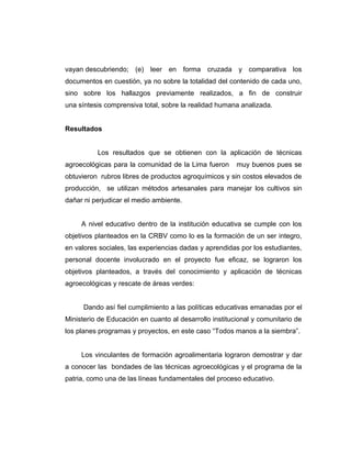 vayan descubriendo; (e) leer en forma cruzada y comparativa los
documentos en cuestión, ya no sobre la totalidad del contenido de cada uno,
sino sobre los hallazgos previamente realizados, a fin de construir
una síntesis comprensiva total, sobre la realidad humana analizada.
Resultados
Los resultados que se obtienen con la aplicación de técnicas
agroecológicas para la comunidad de la Lima fueron muy buenos pues se
obtuvieron rubros libres de productos agroquímicos y sin costos elevados de
producción, se utilizan métodos artesanales para manejar los cultivos sin
dañar ni perjudicar el medio ambiente.
A nivel educativo dentro de la institución educativa se cumple con los
objetivos planteados en la CRBV como lo es la formación de un ser integro,
en valores sociales, las experiencias dadas y aprendidas por los estudiantes,
personal docente involucrado en el proyecto fue eficaz, se lograron los
objetivos planteados, a través del conocimiento y aplicación de técnicas
agroecológicas y rescate de áreas verdes:
Dando así fiel cumplimiento a las políticas educativas emanadas por el
Ministerio de Educación en cuanto al desarrollo institucional y comunitario de
los planes programas y proyectos, en este caso “Todos manos a la siembra”.
Los vinculantes de formación agroalimentaria lograron demostrar y dar
a conocer las bondades de las técnicas agroecológicas y el programa de la
patria, como una de las líneas fundamentales del proceso educativo.
 