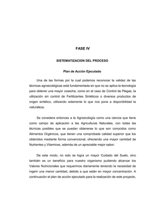 FASE IV
SISTEMATIZACION DEL PROCESO
Plan de Acción Ejecutado
Una de las formas por la cual podemos reconocer la validez de las
técnicas agroecológicas está fundamentada en que no se aplica la tecnología
para obtener una mayor cosecha, como en el caso de Control de Plagas, la
utilización sin control de Fertilizantes Sintéticos o diversos productos de
origen sintético, utilizando solamente lo que nos pone a disponibilidad la
naturaleza.
Se considera entonces a la Agroecología como una ciencia que tiene
como campo de aplicación a las Agriculturas Naturales, con todas las
técnicas posibles que se puedan obtenerse lo que son conocidos como
Alimentos Orgánicos, que tienen una comprobada calidad superior que los
obtenidos mediante forma convencional, ofreciendo una mayor cantidad de
Nutrientes y Vitaminas, además de un apreciable mejor sabor.
De este modo, no solo se logra un mayor Cuidado del Suelo, sino
también es un beneficio para nuestro organismo pudiendo alcanzar los
Valores Nutricionales que requerimos diariamente teniendo la necesidad de
ingerir una menor cantidad, debido a que están en mayor concentración. A
continuación el plan de acción ejecutado para la realización de este proyecto,
 