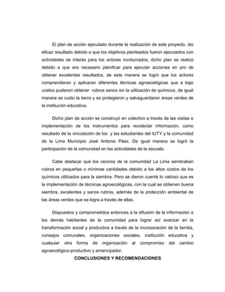 El plan de acción ejecutado durante la realización de este proyecto, dio
eficaz resultado debido a que los objetivos planteados fueron ejecutados con
actividades de interés para los actores involucrados, dicho plan se realizó
debido a que era necesario planificar para ejecutar acciones en pro de
obtener excelentes resultados, de esta manera se logró que los actores
comprendieran y aplicaran diferentes técnicas agroecológicas que a bajo
costos pudieron obtener rubros sanos sin la utilización de químicos, de igual
manera se cuido la tierra y se protegieron y salvaguardaron áreas verdes de
la institución educativa.
Dicho plan de acción se construyó en colectivo a través de las visitas e
implementación de los instrumentos para recolectar información, como
resultado de la vinculación de los y las estudiantes del IUTY y la comunidad
de la Lima Municipio José Antonio Páez. De igual manera se logró la
participación de la comunidad en las actividades de la escuela.
Cabe destacar que los vecinos de la comunidad La Lima sembraban
rubros en pequeñas o mínimas cantidades debido a los altos costos de los
químicos utilizados para la siembra. Pero se dieron cuenta lo valioso que es
la implementación de técnicas agroecológicas, con la cual se obtienen buena
siembra, excelentes y sanos rubros, además de la protección ambiental de
las áreas verdes que se logra a través de ellas.
Dispuestos y comprometidos entonces a la difusión de la información a
los demás habitantes de la comunidad para lograr así avanzar en la
transformación social y productiva a través de la incorporación de la familia,
consejos comunales, organizaciones sociales, institución educativa y
cualquier otra forma de organización al compromiso del cambio
agroecológico-productivo y emancipador.
CONCLUSIONES Y RECOMENDACIONES
 