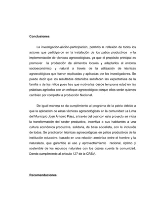 Conclusiones
La investigación-acción-participación, permitió la reflexión de todos los
actores que participaron en la instalación de los patios productivos y la
implementación de técnicas agroecológicas, ya que el propósito principal es
promover la producción de alimentos locales y adaptarlos al entorno
socioeconómico y natural a través de la utilización de técnicas
agroecológicas que fueron explicadas y aplicadas por los investigadores. Se
puede decir que los resultados obtenidos satisfacen las expectativas de la
familia y de los niños pues hay que motivarlos desde temprana edad en las
prácticas agrícolas con un enfoque agroecológico porque ellos serán quienes
cambien por completo la producción Nacional.
De igual manera se da cumplimiento al programa de la patria debido a
que la aplicación de estas técnicas agroecológicas en la comunidad La Lima
del Municipio José Antonio Páez, a través del cual con este proyecto se inicia
la transformación del sector productivo, incentiva a sus habitantes a una
cultura económica productiva, solidaria, de base socialista, con la inclusión
de todos. Se practicaron técnicas agroecológicas en patios productivos de la
institución educativa, basado en una relación armónica entre el hombre y la
naturaleza, que garantice el uso y aprovechamiento racional, óptimo y
sostenible de los recursos naturales con los cuales cuenta la comunidad.
Dando cumplimiento al artículo 127 de la CRBV.
Recomendaciones
 