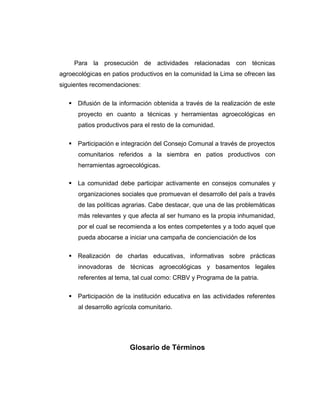 Para la prosecución de actividades relacionadas con técnicas
agroecológicas en patios productivos en la comunidad la Lima se ofrecen las
siguientes recomendaciones:
 Difusión de la información obtenida a través de la realización de este
proyecto en cuanto a técnicas y herramientas agroecológicas en
patios productivos para el resto de la comunidad.
 Participación e integración del Consejo Comunal a través de proyectos
comunitarios referidos a la siembra en patios productivos con
herramientas agroecológicas.
 La comunidad debe participar activamente en consejos comunales y
organizaciones sociales que promuevan el desarrollo del país a través
de las políticas agrarias. Cabe destacar, que una de las problemáticas
más relevantes y que afecta al ser humano es la propia inhumanidad,
por el cual se recomienda a los entes competentes y a todo aquel que
pueda abocarse a iniciar una campaña de concienciación de los
 Realización de charlas educativas, informativas sobre prácticas
innovadoras de técnicas agroecológicas y basamentos legales
referentes al tema, tal cual como: CRBV y Programa de la patria.
 Participación de la institución educativa en las actividades referentes
al desarrollo agrícola comunitario.
Glosario de Términos
 