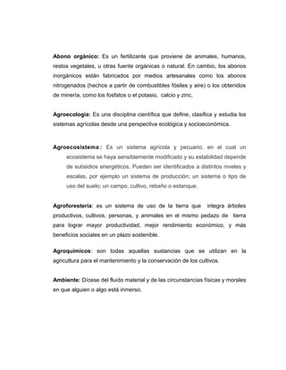 Abono orgánico: Es un fertilizante que proviene de animales, humanos,
restos vegetales, u otras fuente orgánicas o natural. En cambio, los abonos
inorgánicos están fabricados por medios artesanales como los abonos
nitrogenados (hechos a partir de combustibles fósiles y aire) o los obtenidos
de minería, como los fosfatos o el potasio, calcio y zinc.
Agroecologia: Es una disciplina científica que define, clasifica y estudia los
sistemas agrícolas desde una perspectiva ecológica y socioeconómica.
Agroecosistema : Es un sistema agrícola y pecuario, en el cual un
ecosistema se haya sensiblemente modificado y su estabilidad depende
de subsidios energéticos. Pueden ser identificados a distintos niveles y
escalas, por ejemplo un sistema de producción; un sistema o tipo de
uso del suelo; un campo, cultivo, rebaño o estanque.
Agroforestería: es un sistema de uso de la tierra que integra árboles
productivos, cultivos, personas, y animales en el mismo pedazo de tierra
para lograr mayor productividad, mejor rendimiento económico, y más
beneficios sociales en un plazo sostenible.
Agroquímicos: son todas aquellas sustancias que se utilizan en la
agricultura para el mantenimiento y la conservación de los cultivos.
Ambiente: Dícese del fluido material y de las circunstancias físicas y morales
en que alguien o algo está inmerso.
 