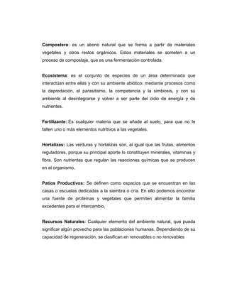 Compostero: es un abono natural que se forma a partir de materiales
vegetales y otros restos orgánicos. Estos materiales se someten a un
proceso de compostaje, que es una fermentación controlada.
Ecosistema: es el conjunto de especies de un área determinada que
interactúan entre ellas y con su ambiente abiótico; mediante procesos como
la depredación, el parasitismo, la competencia y la simbiosis, y con su
ambiente al desintegrarse y volver a ser parte del ciclo de energía y de
nutrientes.
Fertilizante: Es cualquier materia que se añade al suelo, para que no le
falten uno o más elementos nutritivos a las vegetales.
Hortalizas: Las verduras y hortalizas son, al igual que las frutas, alimentos
reguladores, porque su principal aporte lo constituyen minerales, vitaminas y
fibra. Son nutrientes que regulan las reacciones químicas que se producen
en el organismo.
Patios Productivos: Se definen como espacios que se encuentran en las
casas o escuelas dedicadas a la siembra o cría. En ello podemos encontrar
una fuente de proteínas y vegetales que permiten alimentar la familia
excedentes para el intercambio.
Recursos Naturales: Cualquier elemento del ambiente natural, que pueda
significar algún provecho para las poblaciones humanas. Dependiendo de su
capacidad de regeneración, se clasifican en renovables o no renovables
 