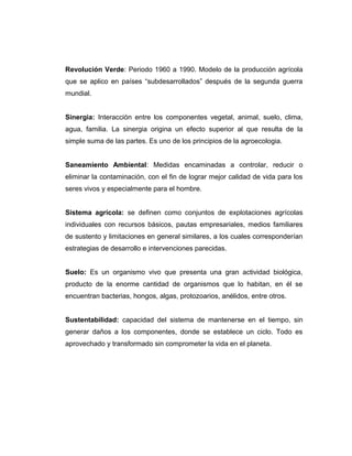 Revolución Verde: Periodo 1960 a 1990. Modelo de la producción agrícola
que se aplico en países “subdesarrollados” después de la segunda guerra
mundial.
Sinergia: Interacción entre los componentes vegetal, animal, suelo, clima,
agua, familia. La sinergia origina un efecto superior al que resulta de la
simple suma de las partes. Es uno de los principios de la agroecologia.
Saneamiento Ambiental: Medidas encaminadas a controlar, reducir o
eliminar la contaminación, con el fin de lograr mejor calidad de vida para los
seres vivos y especialmente para el hombre.
Sistema agrícola: se definen como conjuntos de explotaciones agrícolas
individuales con recursos básicos, pautas empresariales, medios familiares
de sustento y limitaciones en general similares, a los cuales corresponderían
estrategias de desarrollo e intervenciones parecidas.
Suelo: Es un organismo vivo que presenta una gran actividad biológica,
producto de la enorme cantidad de organismos que lo habitan, en él se
encuentran bacterias, hongos, algas, protozoarios, anélidos, entre otros.
Sustentabilidad: capacidad del sistema de mantenerse en el tiempo, sin
generar daños a los componentes, donde se establece un ciclo. Todo es
aprovechado y transformado sin comprometer la vida en el planeta.
 