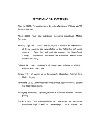 REFERENCIAS BIBLIOGRÁFICAS
Altieri, M. (1991). Porque Estudiar la Agricultura Tradicional. Editorial MAPAS
Santiago de Chile.
Albert (2007) Tesis para estudiosde ingenieros industriales. Madrid:
Barcelona
Amaya y Lugo (2011) Patios Productivos para la Siembra de hortalizas con
el fin de solventar las necesidades de los habitantes del pueblo
comunal “Bella Vista” del municipio autónomo Urachiche Estado
Yaracuy”. Universidad Bolivariana de Venezuela. Misión Sucre.
Urachiche Yaracuy.
Caldwell LK (1993) Introducción al manejo con enfoque ecosistémico.
Editorial IFOP. Perú: Lima
Denzin (1991) El campo de la Investigación Cualitativa. Editorial Scrip.
Madrid: España.
Fernández (2010) Conformación de los Espacios Socieconómicos. Editorial
AGRUCO, Cbba:Bolivia.
Fonnegra y Jimenez (2007) Ecología química. Editorial Carmenza. Colombia:
Bogota
Grimán y otros (2013) establecimiento de una unidad de producción
sustentable bajo un enfoque agroecológico Para mejorar los
 