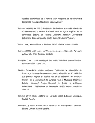 ingresos económicos de la familia Milán Mogollón, en la comunidad
Santa Inés, municipio Urachiche Estado yaracuy.
Galìndez y Rodríguez (2011) Producción de alimentos adaptados al entorno
socioeconómico y natural aplicando técnicas agroecológicas en la
comunidad Sabana de Méndez Urachiche Yaracuy. Universidad
Bolivariana de de Venezuela. Misión Sucre. Urachiche Yaracuy.
García (2000). El análisis de la Realidad Social. Alianza. Madrid: España.
Guzmán (2000). La Evolución del Pensamiento Agroecológico. En: Agrologia
y desarrollo. Chile: Santiago de Chile.
Noorgaard (1991) Una sociología del Medio ambiente coevolucionista.
Editorial nordor. Puerto Rico.
Oviedo y Rivas (2010). Patios Agrícolas Productivos y adquisición de
insumos y herramientas necesarias, como alternativa socio productiva
que permita mejorar el nivel de vida de los habitantes del sector Alí
Primera en la comunidad de Curazao I en el Municipio Urachiche
Estado Yaracuy”. Trabajo Especial de Grado no publicada.
Universidad Bolivariana de Venezuela. Misión Sucre. Urachiche-
Yaracuy.
Ramírez (2010) Como elaborar un proyecto social. Editorial: Ometepec.
Madrid: España.
Sadín (2003) Retos actuales de la formación en investigación cualitativa.
Editoral Cervan. Madrid: España.
 