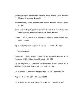 Sánchez (2010) La Agroecología: Hacia un nuevo modelo Agrario. Editorial
Márquez de Leganés 12. Madrid.
Santander (2009) Sector de enseñanza superior. Editorial Alarcos. Madrid:
España.
Sevilla y woodgate (1997) desarrollo rural sostenible, de la agricultura rural a
la agroecología. Red editorial Alejandria. Madrid: España
Tamayo (2004) El proceso de la investigación científica. Fondo editorial Bau.
Madrid: España
Ugarte et al (2006) El poder de las redes. Fondo editorial LIA. Mexico
Fuentes Legales:
Constitución. (1999). Gaceta Oficial de la República Bolivariana de
Venezuela, 36.860 (Extraordinaria), Diciembre 30, 1999.
Ley de Seguridad y Soberanía Agroalimentaria. Gaceta Oficial de la
República Bolivariana de Venezuela, 5.891Julio 31, 2008.
Ley de Salud Agrícola Integral. Decreto de ley n° 6129. Diciembre 2008
Programa de la patria (2013-2019) Junio 2012
Ley de consejos comunales. Gaceta Oficial No 39.335, Diciembre 2008
 