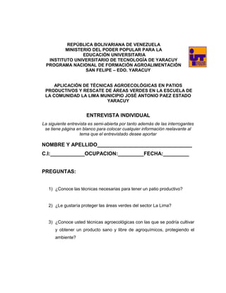 REPÚBLICA BOLIVARIANA DE VENEZUELA
MINISTERIO DEL PODER POPULAR PARA LA
EDUCACIÓN UNIVERSITARIA
INSTITUTO UNIVERSITARIO DE TECNOLOGÍA DE YARACUY
PROGRAMA NACIONAL DE FORMACIÓN AGROALIMENTACIÓN
SAN FELIPE – EDO. YARACUY
APLICACIÓN DE TÉCNICAS AGROECOLÓGICAS EN PATIOS
PRODUCTIVOS Y RESCATE DE ÁREAS VERDES EN LA ESCUELA DE
LA COMUNIDAD LA LIMA MUNICIPIO JOSÉ ANTONIO PAEZ ESTADO
YARACUY
ENTREVISTA INDIVIDUAL
La siguiente entrevista es semi-abierta por tanto además de las interrogantes
se tiene página en blanco para colocar cualquier información reelavante al
tema que el entrevistado desee aportar
NOMBRE Y APELLIDO_________________________________
C.I:____________OCUPACION:_________FECHA:_________
PREGUNTAS:
1) ¿Conoce las técnicas necesarias para tener un patio productivo?
2) ¿Le gustaría proteger las áreas verdes del sector La Lima?
3) ¿Conoce usted técnicas agroecológicas con las que se podría cultivar
y obtener un producto sano y libre de agroquímicos, protegiendo el
ambiente?
 