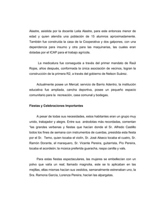 Alastre, asistida por la docente Leila Alastre, para este entonces menor de
edad y quien atendía una población de 15 alumnos aproximadamente.
También fue construida la casa de la Cooperativa y dos galpones, con una
dependencia para insumo y otra para las maquinarias, las cuales eran
dotadas por el ICAP para el trabajo agrícola.
La medicatura fue conseguida a través del primer mandato de Raúl
Rojas, años después, conformada la única asociación de vecinos, logran la
construcción de la primera R2, a través del gobierno de Nelson Suárez.
Actualmente posee un Mercal; servicio de Barrio Adentro, la institución
educativa fue ampliada, cancha deportiva, posee un pequeño espacio
comunitario para la recreación, casa comunal y bodegas.
Fiestas y Celebraciones Importantes
A pesar de todas sus necesidades, estos habitantes eran un grupo muy
unido, trabajador y alegre. Entre sus anécdotas más recordadas, comentan
“las grandes verbenas y fiestas que hacían donde el Sr. Alfredo Castillo
todos los fines de semana con instrumentos de cuerdas, presidida esta fiesta
por el Sr. Temo, quien tocaba el violín, Sr. José Alseco tocaba el cuatro, Sr.
Ramón Dorante, el maraquero, Sr. Vicente Pereira, guitarrista, Pío Pereira,
tocaba el acordeón; la música preferida guaracha, raspa canilla y vals.
Para estas fiestas espectaculares, las mujeres se embellecían con un
polvo que valía un real; llamado magnolia, este se lo aplicaban en las
mejillas, ellas mismas hacían sus vestidos, semanalmente estrenaban uno, la
Sra. Ramona García, Lorenza Pereira, hacían las alpargatas.
 
