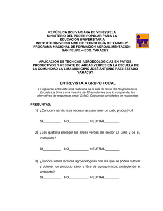 REPÚBLICA BOLIVARIANA DE VENEZUELA
MINISTERIO DEL PODER POPULAR PARA LA
EDUCACIÓN UNIVERSITARIA
INSTITUTO UNIVERSITARIO DE TECNOLOGÍA DE YARACUY
PROGRAMA NACIONAL DE FORMACIÓN AGROALIMENTACIÓN
SAN FELIPE – EDO. YARACUY
APLICACIÓN DE TÉCNICAS AGROECOLÓGICAS EN PATIOS
PRODUCTIVOS Y RESCATE DE ÁREAS VERDES EN LA ESCUELA DE
LA COMUNIDAD LA LIMA MUNICIPIO JOSÉ ANTONIO PAEZ ESTADO
YARACUY
ENTREVISTA A GRUPO FOCAL
La siguiente entrevista será realizada en el aula de clase del 5to grado de la
Escuela La Lima a una muestra de 12 estudiantes que lo comprende, las
alternativas de respuestas serán SI/NO. Colocando cantidades de respuestas
PREGUNTAS:
1) ¿Conocen las técnicas necesarias para tener un patio productivo?
SI__________ NO___________ NEUTRAL________
2) ¿Les gustaría proteger las áreas verdes del sector La Lima y de su
institución?
SI__________ NO___________ NEUTRAL________
3) ¿Conoce usted técnicas agroecológicas con las que se podría cultivar
y obtener un producto sano y libre de agroquímicos, protegiendo el
ambiente?
SI__________ NO___________ NEUTRAL________
 