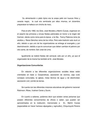 Su alimentación o plato típico era la arepa pelá con huevos fritos y
caraota negra, la cual era sembrada por ellos mismos, en diciembre
preparaban la hallaca con chicha de maíz,
Para el año 1982, los Sres. José Morales y Martín Cuicas, organizan en
el caserío las primeras y únicas fiestas patronales en honor a la virgen del
Carmen, electa como reina para la época a la Sta. Fanny Palencia reina de
adultos y Raiza Sánchez reina de los niños. Pero esta tradición solo duró un
año, debido a que uno de los organizadores se entrega al evangelio y por
desmotivación, debido a que le comunican que deben cambiar el patrono por
otro santo, de nombre: San José de Lima.
Igualmente se realizó fiestas del carnaval, solo por un año, ya que el
organizador de la misma fue también el Sr. José Morales.
Organizaciones Comunitarias
En relación a las diferentes organizaciones sociales éstas están
orientadas en base a: Cooperativas, asociación de vecinos, caja rural,
consejos comunales, la iglesia, mesa técnica de agua y de electricidad,
asociación civil, comité de tierras.
Se cuenta con las diferentes misiones educativas del gobierno nacional:
Robinson, Ribas, Vuelvan Caras y Sucre.
En cuanto a saberes, podemos decir que existen varias personas que
poseen diferentes conocimientos de oficios o saber, que pueden ser
aprovechados en la institución, mencionado a Sr., Martín Cuicas
(especialista en hacer hamaca alpargatas y agricultor), Chiquinquirá Pereira
 