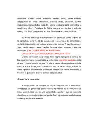 (repostera, dulcería criolla, artesanía, lencería, otras), Linda Romero
(especialista en vinos artesanales, dulcería criolla, artesanía, plantas
medicinales, manualidades, otros) Sr. Honorio Inojosa (experto en siembra, y
papelonero, otros), Francisca de Molina (experta en siembra y dulcería
criolla), Luís Parra (agricultura), Apolinar Baudín (experto en agricultura),
La fuente de trabajo de la mayoría de los padres de familia se basa en
la agricultura, como medio de subsistencia económica y de alimentación,
destacándose el cultivo de caña de azúcar, maíz y sorgo. A nivel de conucos:
yuca, batata, ocumo, ñame, cambur, lechosa, ajíes, pimentón y parchita
entre otros. (COLOCAR NOMBRES CIENTIFICOS)
COLOCAR TITULO CONDICIONES EDAFOCLIMATICAS
El clima es tropical, suelo limoso (tierra negra) apto para la siembra de
los diferentes rubros mencionados, y en tiempos originarios habitado debido
al gran potencial para la siembra de rubros comerciales específicamente la
caña de azúcar. La vegetación es variada, sus habitantes tienen jardines de
flores y plantas ornamentales y curativas. Presenta un relieve montañoso y
boscoso lo que ayuda a que la siembra sea productiva.
Croquis de la comunidad
A continuación se presenta un dibujo ilustrativo de la comunidad,
destacando las principales calles y sitios importantes de la comunidad la
Lima, cabe destacar que es una comunidad pequeña y que se encuentra
distante de la zona urbana. Aun así se planifican proyectos comunitarios para
mejorar y ampliar sus servicios.
 