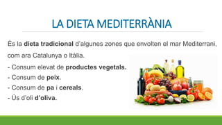 LA DIETA MEDITERRÀNIA
És la dieta tradicional d’algunes zones que envolten el mar Mediterrani,
com ara Catalunya o Itàlia.
- Consum elevat de productes vegetals.
- Consum de peix.
- Consum de pa i cereals.
- Ús d’oli d’oliva.
 