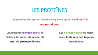 LES PROTEÏNES
Les proteïnes són aporten substàncies que ens ajuden a créixer i a
reparar el cos.
Les d'origen vegetal es troben
en els fruits secs i els llegums,
entre d’altres.
Les proteïnes d'origen animal es
troben a les carns, els peixos, els
ous i els productes làctics.
 